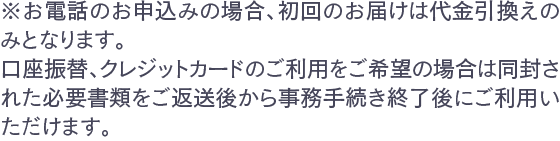 ※お電話のお申込みの場合、初回のお届けは代金引換えのみとなります。口座振替、クレジットカードのご利用をご希望の場合は同封された必要書類をご返送後から事務手続き終了後にご利用いただけます。