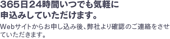 365日24時間いつでも気軽に申込みしていただけます。Webサイトからお申し込み後、弊社より確認のご連絡をさせていただきます。
