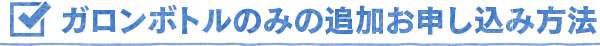 ガロンボトルのみの追加お申し込み方法