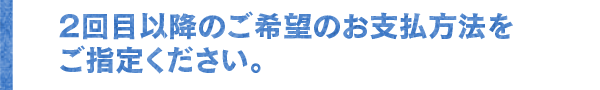2回目以降のご希望のお支払方法をご指定ください。